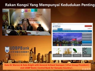 Dato Dr Warren & Dato Bright with General Artiwat Soonpan ( UFun Group President )
visit UDBP Bank ( Central Bank for Vanuatu Country ) .
企业伙伴
Rakan Kongsi Yang Mempunyai Kedudukan Penting
 