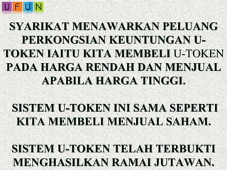 SYARIKAT MENAWARKAN PELUANG
PERKONGSIAN KEUNTUNGAN U-
TOKEN IAITU KITA MEMBELI U-TOKEN
PADA HARGA RENDAH DAN MENJUAL
APABILA HARGA TINGGI.
SISTEM U-TOKEN INI SAMA SEPERTI
KITA MEMBELI MENJUAL SAHAM.
SISTEM U-TOKEN TELAH TERBUKTI
MENGHASILKAN RAMAI JUTAWAN.
 