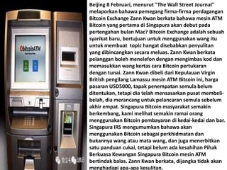 Beijing 8 Februari, menurut "The Wall Street Journal"
melaporkan bahawa pemegang firma-firma perdagangan
Bitcoin Exchange Zann Kwan berkata bahawa mesin ATM
Bitcoin yang pertama di Singapura akan debut pada
pertengahan bulan Mac? Bitcoin Exchange adalah sebuah
syarikat baru, bertujuan untuk menggunakan wang itu
untuk membuat topic hangat disebabkan penyulitan
yang dibincangkan secara meluas. Zann Kwan berkata
pelanggan boleh menelefon dengan mengimbas kod dan
memasukkan wang kertas cara Bitcoin pertukaran
dengan tunai. Zann Kwan dibeli dari Kepulauan Virgin
British pengilang Lamassu mesin ATM Bitcoin ini, harga
pasaran USD5000, tapak penempatan semula belum
ditentukan, tetapi dia telah mensasarkan pusat membeli-
belah, dia merancang untuk pelancaran semula sebelum
akhir empat. Singapura Bitcoin masyarakat semakin
berkembang, kami melihat semakin ramai orang
menggunakan Bitcoin pembayaran di kedai-kedai dan bar.
Singapura IRS mengumumkan bahawa akan
menggunakan Bitcoin sebagai perkhidmatan dan
bukannya wang atau mata wang, dan juga menerbitkan
satu panduan cukai, tetapi belum ada kesahihan Pihak
Berkuasa Kewangan Singapura Bitcoin mesin ATM
bertindak balas. Zann Kwan berkata, dijangka tidak akan
menghadapi apa-apa kesulitan.
 