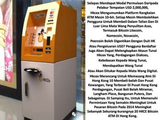 Selepas Mendapat Modal Permulaan Daripada
Pelabur Tempatan USD 2,000,000,
Hkcex Mengumumkan Platform Rangkaian
ATM Mesin 10-bit. Setiap Mesin Membolehkan
Pengguna Untuk Membeli Dalam Talian Dan Di
Luar Lima Mata Wang Penyulitan Asas,
Termasuk Bitcoin Litecoin,
Namecoin, Novacoin,
Peercoin Boleh Digantikan Dengan Duit HK
Atau Pengeluaran USD? Pengguna Berdaftar
Juga Akan Dapat Melengkapkan Akaun Tunai
Hkcex Yang, Perdagangan Diakses,
Kebebasan Kepada Wang Tunai,
Mendapatkan Wang Tunai
Atau Akan Ditukar Kepada Mata Wang Digital.
Hkcex Merancang Untuk Memasang Atm Di
Hong Kong 10 Membeli-belah Dan Pusat
Kewangan, Yang Terbesar Di Pusat Hong Kong
Perdagangan, Pusat Beli Belah Miramar,
Langham Place, Bangunan Putera, Dan
Sebagainya. Di Samping Itu, Untuk Memenuhi
Permintaan Yang Semakin Meningkat Untuk
Pasaran Bitcoin Pada 2014 Meningkat
Sebanyak Sekurang-kurangnya 20 HKCE Bitcoin
ATM Di Hong Kong.
 