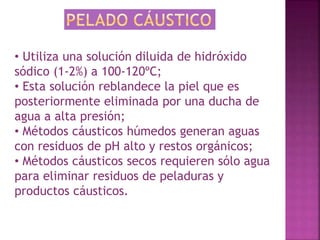 • Utiliza una solución diluida de hidróxido 
sódico (1-2%) a 100-120ºC; 
• Esta solución reblandece la piel que es 
posteriormente eliminada por una ducha de 
agua a alta presión; 
• Métodos cáusticos húmedos generan aguas 
con residuos de pH alto y restos orgánicos; 
• Métodos cáusticos secos requieren sólo agua 
para eliminar residuos de peladuras y 
productos cáusticos. 
 
