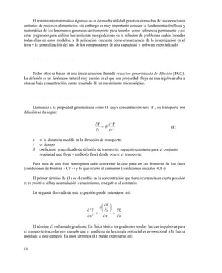 1 0
El tratamiento matemático riguroso no es de mucha utilidad práctica en muchas de las operaciones
unitarias de procesos alimenticios; sin embargo es muy importante conocer la fundamentación física y
matemática de los fenómenos generales de transporte para tenerlos como referencia permanente y así
estar preparado para utilizar herramientas mas poderosas en la solución de problemas reales, basadas
todas ellas en estos modelos, y de aplicación creciente como consecuencia de la investigación en el
área y la generalización del uso de los computadores de alta capacidad y software especializado.
1 . 1 M O D E L O S R I G U R O S O S
Todos ellos se basan en una única ecuación llamada ecuación generalizada de difusión (EGD).
La difusión es un fenómeno natural muy común en el que una propiedad fluye de una región de alta a
otra de baja concentración, como resultado de un movimiento microscópico.
1 . 1 . 1 E G D e n u n a d i m e n s i ó n
Llamando a la propiedad generalizada como  cuya concentración será  , su transporte por
difusión se da según:
2
2
xt 




 (1)
x es la distancia medida en la dirección de transporte,
t es tiempo
 coeficiente generalizado de difusión de transporte, supuesto constante para el conjunto
propiedad que fluye - medio (o fase) donde ocurre el transporte.
Para mas de una fase homogénea debe conocerse lo que pasa en las fronteras de las fases
(condiciones de frontera - CF -) y lo que ocurre al comienzo (condiciones iniciales -CI -)
El primer término de (1) es el cambio en la concentración que tiene ocurrencia en cierta posición
x; es positivo si hay acumulación o crecimiento, o negativo al contrario.
La segunda derivada de esta expresión puede entenderse así:
x
E
x
x
x 















2
2
El término E, es llamado gradiente. En física básica los gradientes son las fuerzas impulsoras para
el transporte (recordar por ejemplo que el gradiente de la energía potencial es proporcional a la fuerza
asociada a este campo). En esos términos (1) puede expresarse así:
Este documento se cre€ con la versi€n gratuita de EVALUACI•N de eXpert PDF. Esta marca de agua se eliminar‚ al
comprar la licencia de la versi€n completa de eXpert PDF. Visite www.avanquest.es para obtener m‚s informaci€n
 