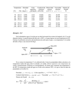 103
Ejemplo 4.6
Está calentándose agua al circular por un tubo horizontal de un metro de longitud y de 2.5 cm de
diámetro interno. La pared interna del tubo está a 90ºC, y el agua ingresa con una temperatura de 20º.
Estimar el coeficiente convectivo de transferencia de calor para el agua y su temperatura T a la salida
del tubo si fluye a una rata de 0.02 Kg/s.
No se conoce la temperatura T a la salida del tubo. Como las propiedades deben calcularse a la
temperatura media del agua entre la entrada y la salida, deberá suponerse una temperatura de
salida y posteriormente verificarse su correspondencia. Se asume para comenzar una temperatura T
de 40ºC; la temperatura media del agua en el tubo sería entonces 30ºC, a la que se leen los datos de
propiedades en la tabla 4.6.
Densidad,   9 9 5 7 3
. /K g m ; Calor específico c KJ Kg Cp  4 176. / º ;
Conductividad térmica k W m C 0 615. / º Viscosidad   
792 377 10 6
. .x Pa s
Número de Prandtl 45.Pr 
 
  
51285
025010377792
02044
6
.
m.x.
s/Kg.
D
mDu
Re  



Temperatura
(ºC) (ºK)
Densidad

(Kg/m3 )
Calor
específico
cp
(KJ/KgºK)
Conductivida
d térmica
k(W/mºK)
Difusividad
térmica
( / )x m s10 6 2
Viscosidad
absoluta
 x P a s1 0 6
. )
Número de
Prandtl
Pr
70 343.15 0.996 1.018 0.0286 29.2 20.398 0.71
80 353.15 0.968 1.019 0.0293 30.6 20.790 0.71
90 363.15 0.942 1.021 0.0300 32.2 21.231 0.71
100 373.15 0.916 1.022 0.0307 33.6 21.673 0.71
120 393.15 0.870 1.025 0.0320 37.0 22.555 0.71
140 413.15 0.827 1.027 0.0333 40.0 23.340 0.71
150 423.15 0.810 1.028 0.0336 41.2 23.732 0.71
Este documento se cre€ con la versi€n gratuita de EVALUACI•N de eXpert PDF. Esta marca de agua se eliminar‚ al
comprar la licencia de la versi€n completa de eXpert PDF. Visite www.avanquest.es para obtener m‚s informaci€n
 