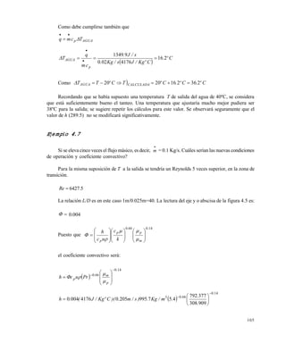 105
Como debe cumplirse también que
AGUAp Tcmq 


 
Cº.
CºKg/Js/Kg.
s/J.
cm
q
T
p
AGUA 216
4176020
91349
 


Como  Cº.Cº.CºTCºTT CALCULADAAGUA 2362162020 
Recordando que se había supuesto una temperatura T de salida del agua de 40ºC, se considera
que está suficientemente bueno el tanteo. Una temperatura que ajustaría mucho mejor pudiera ser
38ºC para la salida; se sugiere repetir los cálculos para este valor. Se observará seguramente que el
valor de h (289.5) no se modificará significativamente.
Ejemplo 4.7
Si se eleva cinco veces el flujo másico, es decir, m

= 0.1 Kg/s. Cuáles serían las nuevas condiciones
de operación y coeficiente convectivo?
Para la misma suposición de T a la salida se tendría un Reynolds 5 veces superior, en la zona de
transición.
Re 6427.5
La relación L/D es en este caso 1m/0.025m=40. La lectura del eje y o abscisa de la figura 4.5 es:
 0.004
Puesto que
140660 .
m
p
.
p
p k
c
uc
h





























el coeficiente convectivo será:
 
140
660
.
p
m.
p Pruch














 
140
6603
909308
377792
457995205041760040
.
.
.
.
.m/Kg.)s/m.)(CºKg/J(.h









Este documento se cre€ con la versi€n gratuita de EVALUACI•N de eXpert PDF. Esta marca de agua se eliminar‚ al
comprar la licencia de la versi€n completa de eXpert PDF. Visite www.avanquest.es para obtener m‚s informaci€n
 