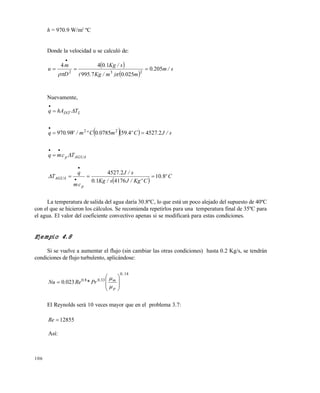 106
h = 970.9 W/m2
ºC
Donde la velocidad u se calculó de:
 
 
s/m.
m.)m/Kg.(
s/Kg.
D
m
u 2050
02507995
1044
232



Nuevamente,
LINT ThAq 

   s/J.Cº.m.Cºm/W.q 24527459078509970 22


AGUAp Tcmq 


 
Cº.
CºKg/Js/Kg.
s/J.
cm
q
T
p
AGUA 810
417610
24527
 


La temperatura de salida del agua daría 30.8ºC, lo que está un poco alejado del supuesto de 40ºC
con el que se hicieron los cálculos. Se recomienda repetirlos para una temperatura final de 35ºC para
el agua. El valor del coeficiente convectivo apenas si se modificará para estas condiciones.
Ejemplo 4.8
Si se vuelve a aumentar el flujo (sin cambiar las otras condiciones) hasta 0.2 Kg/s, se tendrán
condiciones de flujo turbulento, aplicándose:
140
33080
0230
..
p
m..
Pr*Re.Nu











El Reynolds será 10 veces mayor que en el problema 3.7:
12855Re
Así:
Este documento se cre€ con la versi€n gratuita de EVALUACI•N de eXpert PDF. Esta marca de agua se eliminar‚ al
comprar la licencia de la versi€n completa de eXpert PDF. Visite www.avanquest.es para obtener m‚s informaci€n
 