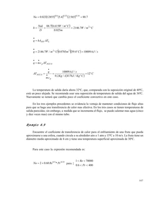 107
      788565245128550230 14033080
....Nu ...

  Cºm/W.
m.
Cºm/W..
D
Nuk
h 2
72146
0250
6150788

LINT ThAq 

   s/J.Cº.m.Cºm/W.q 6100094590785072146 22


AGUAp Tcmq 


 
Cº
CºKg/Js/Kg.
s/J.
cm
q
T
p
AGUA 12
417620
610009
 


La temperatura de salida daría ahora 32ºC, que, comparada con la suposición original de 40ºC,
está un poco alejada. Se recomienda usar una suposición de temperatura de salida del agua de 36ºC.
Nuevamente se notará que cambia poco el coeficiente convectivo en este caso.
En los tres ejemplos precedentes se evidencia la ventaja de mantener condiciones de flujo altas
para que se haga una transferencia de calor mas efectiva. En los tres casos se tienen temperaturas de
salida parecidas; sin embargo, a medida que se incrementa el flujo, se puede calentar mas agua (cinco
y diez veces mas) con el mismo tubo.
Ejemplo 4.9
Encuentre el coeficiente de transferencia de calor para el enfriamiento de una fruta que pueda
aproximarse a una esfera, cuando circula a su alrededor aire a 1 atm y 15ºC a 10 m/s. La fruta tiene un
diámetro medio aproximado de 4 cm y tiene una temperatura superficial aproximada de 30ºC.
Para este caso la expresión recomendada es:
33050
6002 ..
Pr*Re.Nu  para {
40060
700001


Pr.
Re
Este documento se cre€ con la versi€n gratuita de EVALUACI•N de eXpert PDF. Esta marca de agua se eliminar‚ al
comprar la licencia de la versi€n completa de eXpert PDF. Visite www.avanquest.es para obtener m‚s informaci€n
 