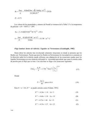 108
   25526
1024018
164110040
6
3
 
x.
m/Kg.s/mm.Du
Re


710.Pr 
Los valores de las propiedades y número de Prandtl se tomaron de la Tabla 3.5 a la temperatura
de película = (10 + 30)ºC/2 = 20ºC
    685710255266002 3350
...Nu ..

  Cºm/W.
m.
Cºm/W..
D
Nuk
h 2
753
040
02510685

Flujo laminar dentro de tuberías. Líquidos no Newtonianos (Geankoplis, 1982)
Hasta ahora los cálculos han involucrado solamente situaciones en donde se presume que los
fluidos son Newtonianos. Puesto que para los fluidos no Newtonianos la viscosidad no es constante en
la dirección radial de la tubería, puede utilizarse una adaptación de las ecuaciones usadas para los
líquidos Newtonianos en esta situación utilizando la viscosidad equivalente que cause la misma caída
de presión para el flujo que se trate. Con esta base se llega a las ecuaciones siguientes:
   
140
3
1
3
1
751
.
p
ma
a Gz.
k
Dh
Nu











 (17)
Donde
'n
'n
4
13 
 para n>0.4 (18)
Para 0 < n < 0.4, 0.33
se puede calcular como (Toledo, 1991):
0.33
= -0.24n + 1.18 Gz = 5 (19)
0.33
= -0.60n + 1.30 Gz = 10 (20)
0.33
= -0.72n + 1.40 Gz = 15 (21)
0.33
= -0.35n + 1.57 Gz = 25 (22)
Este documento se cre€ con la versi€n gratuita de EVALUACI•N de eXpert PDF. Esta marca de agua se eliminar‚ al
comprar la licencia de la versi€n completa de eXpert PDF. Visite www.avanquest.es para obtener m‚s informaci€n
 