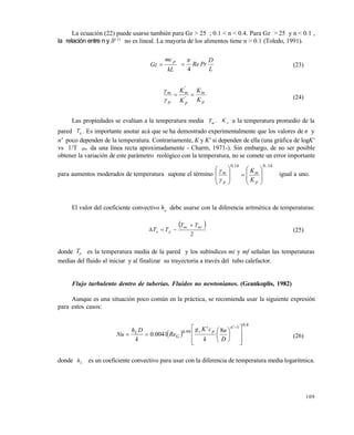 109
La ecuación (22) puede usarse también para Gz > 25 ; 0.1 < n < 0.4. Para Gz > 25 y n < 0.1 ,
la relación entre n y 0.33
no es lineal. La mayoría de los alimentos tiene n > 0.1 (Toledo, 1991).
kL
mc
Gz
p

L
D
PrRe
4

 (23)
p
m
'
p
'
m
p
m
K
K
K
K



(24)
Las propiedades se evalúan a la temperatura media Tm . K p a la temperatura promedio de la
pared Tp . Es importante anotar acá que se ha demostrado experimentalmente que los valores de n y
n' poco dependen de la temperatura. Contrariamente, K y K' si dependen de ella (una gráfica de logK'
vs 1/T Abs da una línea recta aproximadamente - Charm, 1971-). Sin embargo, de no ser posible
obtener la variación de este parámetro reológico con la temperatura, no se comete un error importante
para aumentos moderados de temperatura supone el término
140140 ..
p
m
.
p
m
K
K



















igual a uno.
El valor del coeficiente convectivo ha
debe usarse con la diferencia aritmética de temperaturas:
 
2
mfmi
pa
TT
TT

 (25)
donde Tp es la temperatura media de la pared y los subíndices mi y mf señalan las temperaturas
medias del fluido al iniciar y al finalizar su trayectoria a través del tubo calefactor.
Flujo turbulento dentro de tuberías. Fluidos no newtonianos. (Geankoplis, 1982)
Aunque es una situación poco común en la práctica, se recomienda usar la siguiente expresión
para estos casos:
 
40
1
990 8
00410
.
'n
pc.
G
L
D
u
k
c'Kg
Re.
k
Dh
Nu
















(26)
donde hL es un coeficiente convectivo para usar con la diferencia de temperatura media logarítmica.
Este documento se cre€ con la versi€n gratuita de EVALUACI•N de eXpert PDF. Esta marca de agua se eliminar‚ al
comprar la licencia de la versi€n completa de eXpert PDF. Visite www.avanquest.es para obtener m‚s informaci€n
 