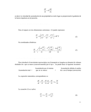 1 1
x
E
t 





es decir, la velocidad de acumulación de una propiedad en cierto lugar es proporcional al gradiente de
la fuerza impulsora en tal posición.
1 . 1 . 2 L a E G D e n d o s y t r e s d i m e n s i o n e s
Para el espacio en tres dimensiones cartesianas (1) puede expresarse:
















 2
2
2
2
2
2
2

zyxt
(2)
En coordenadas cilíndricas:
z
z
r
r
r
r
r
rt 







































1 (3)
1 . 1 . 3 C o n v e c c i ó n y a c u m u l a c i ó n e n l a E G D
Para introducir el movimiento macroscópico en el transporte se imagina un elemento de volumen
alrededor de x que se mueve (convectivamente) por el eje x . Se puede hacer el siguiente inventario:
Acumulación por el sistema Acumulación debida al cambio
Acumulación total = que no se mueve + de x con el tiempo (convección)
La expresión matemática correspondiente es:
x
u
tdt
dx
xtdt
d
x













La ecuación (1) se vuelve:
2
2
xx
u
t
x








 (4)
Este documento se cre€ con la versi€n gratuita de EVALUACI•N de eXpert PDF. Esta marca de agua se eliminar‚ al
comprar la licencia de la versi€n completa de eXpert PDF. Visite www.avanquest.es para obtener m‚s informaci€n
 