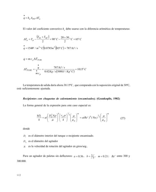112
aINTa TAhq 

El valor del coeficiente convectivo ha
debe usarse con la diferencia aritmética de temperaturas:
  CºCºCº
TT
TT
mfmi
pa 65
2
3020
90
2





   s/J.Cºm.Cºm/Wq 87876507850154 22


PUREp Tcmq 
..
 
Cº,
CºKg/Js/Kg.
s/J.
cm
q
T
p
PURE 1510
3880020
8787
 


La temperatura de salida daría ahora 30.15ºC , que comparada con la suposición original de 30ºC,
está suficientemente ajustada.
Recipientes con chaquetas de calentamiento (encamisados). (Geankoplis, 1982)
La forma general de la expresión para este caso especial es:
m
p
b
m
p
p
b
ai
)Nu()(Re'a
k
cND
(a
k
hD







































 3
13
1
2
(27)
donde
Di es el diámetro interior del tanque o recipiente encamisado.
Da es el diámetro del agitador
N es la velocidad de rotación del agitador en giros/seg..
Para un agitador de paletas sin deflectores: 360.a  ,
3
2b , 210.m  ; Re' entre 300 y
300.000.
Este documento se cre€ con la versi€n gratuita de EVALUACI•N de eXpert PDF. Esta marca de agua se eliminar‚ al
comprar la licencia de la versi€n completa de eXpert PDF. Visite www.avanquest.es para obtener m‚s informaci€n
 