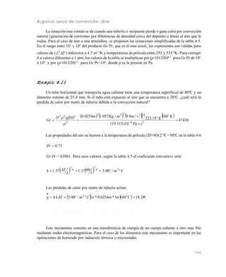 113
Algunos casos de convección libre
La situación mas común se da cuando una tubería o recipiente pierde o gana calor por convección
natural (generación de corrientes por diferencias de densidad cerca del depósito o línea) al aire que le
rodea. Para el caso de aire a una atmósfera, se proponen las ecuaciones simplificadas de la tabla 4.5.
En el rango entre 105
y 109
del producto Gr Pr, que es el mas usual, las expresiones son válidas para
valores de ( TL 3
) inferiores a 4.7 m3
ºK y temperaturas de película entre 255 y 533 ºK. Para corregir
h a valores diferentes a 1 atm, los valores de la tabla se multiplican por (p/101320)0.5
para Gr Pr de 104
a 109
y por (p/101320)2/3
para Gr Pr>109
, donde p es la presión en Pa.
Ejemplo 4.11
Un tubo horizontal que transporta agua caliente tiene una temperatura superficial de 80ºC y un
diámetro externo de 25.4 mm. Si el tubo está expuesto al aire que se encuentra a 20ºC, ¿cuál será la
pérdida de calor por metro de tubería debida a la convección natural?
       
87438
1051519
60
15323
189057102540
26
2233
2
23
 
)s.Pax.(
Kº
Kº.
s/m.m/Kg.m.TgD
Gr


Las propiedades del aire se leyeron a la temperatura de película (20+80)/2 ºC =50ºC en la tabla 4.6
710.Pr 
PrGr = 62081. Para esos valores, según la tabla 4.5 el coeficiente convectivo será:
    Cºm/W..
L
T.h 24
1
4
1
83
1
60371371  
Las pérdidas de calor por metro de tubería serían:
    W.Cºm*m.*Cºm/W.ThAq 2186010254083 2



4 . 3 T R A N S F E R E N C I A D E C A L O R P O R R A D I A C I Ó N
Este mecanismo consiste en una transferencia de energía de un cuerpo caliente a otro mas frío
mediante ondas electromagnéticas. Para el caso de los alimentos este mecanismo es importante en las
operaciones de horneado por radiación térmica o microondas.
Este documento se cre€ con la versi€n gratuita de EVALUACI•N de eXpert PDF. Esta marca de agua se eliminar‚ al
comprar la licencia de la versi€n completa de eXpert PDF. Visite www.avanquest.es para obtener m‚s informaci€n
 