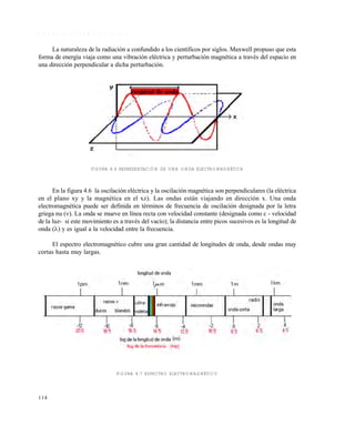 114
O n d a s e l e c t r o m a g n é t i c a s
La naturaleza de la radiación a confundido a los científicos por siglos. Maxwell propuso que esta
forma de energía viaja como una vibración eléctrica y perturbación magnética a través del espacio en
una dirección perpendicular a dicha perturbación.
FIGURA 4.6 REPRESENTACIÓN DE UNA ONDA ELECTROMAGNÉTICA
En la figura 4.6 la oscilación eléctrica y la oscilación magnética son perpendiculares (la eléctrica
en el plano xy y la magnética en el xz). Las ondas están viajando en dirección x. Una onda
electromagnética puede ser definida en términos de frecuencia de oscilación designada por la letra
griega nu (). La onda se mueve en línea recta con velocidad constante (designada como c - velocidad
de la luz- si este movimiento es a través del vacío); la distancia entre picos sucesivos es la longitud de
onda () y es igual a la velocidad entre la frecuencia.
El espectro electromagnético cubre una gran cantidad de longitudes de onda, desde ondas muy
cortas hasta muy largas.
FIGURA 4.7 ESPECTRO ELECTROMAGNÉTICO
Este documento se cre€ con la versi€n gratuita de EVALUACI•N de eXpert PDF. Esta marca de agua se eliminar‚ al
comprar la licencia de la versi€n completa de eXpert PDF. Visite www.avanquest.es para obtener m‚s informaci€n
 