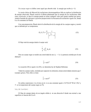117
Un cuerpo negro se define como aquel que absorbe toda la energía que recibe (a =1)
La teoría clásica de Maxwell de oscilaciones electromagnéticas falla en explicar la distribución
de energía observada. Planck resolvió el dilema planteando que la energía de las oscilaciones debe
estar cuantizada, es decir la energía puede no tomar cualquier valor pero puede cambiar por pasos,
siendo el tamaño de cada paso o quantum proporcional a la frecuencia de oscilación e igual a h, donde
h es la constante de Planck.
Con esta proposición, Planck derivó la distribución de la energía de los cuerpos negros y mostró
que es definida por su temperatura.










1
1
),(
)(
5
1
2
T
C
e
C
TB



 (32)
El flujo total de energía desde el cuerpo será:




  dB
A
q
(33)
Para un cuerpo negro se tendrá una emisividad de uno ( = 1). La potencia emitida por él está
dada por:
4
ATq 

(34)
La ecuación (30) es igual a la (29) y se denomina ley de Stephan Boltzman.
Todos los cuerpos reales, incluidos por supuesto los alimentos, tienen emisividades menores que 1
(cuerpos grises). Para ellos se tiene:
4
ATq 

(35)
En ambas expresiones A es el área en m2
,  es una constante igual a 5.6732x10-8
W/m2
(°K)4
y
T es la temperatura del cuerpo negro en ºK.
Ley de Lambert
El flujo de energía dentro de un ángulo sólido  en una dirección  desde una normal a una
superficie es función del Cos .
Este documento se cre€ con la versi€n gratuita de EVALUACI•N de eXpert PDF. Esta marca de agua se eliminar‚ al
comprar la licencia de la versi€n completa de eXpert PDF. Visite www.avanquest.es para obtener m‚s informaci€n
 