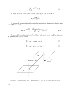 118




Cos
T
dAd
dq 4
 (36)
El ángulo sólido d1
con el cual el elemento de área dA1
es visto desde dA2
es:
2
22
1
cos
s
dA
d

 
Al integrar (32) con la sustitución del ángulo sólido se tiene la rata de transmisión de calor desde
al área 1 hacia el área 2:
 
11
1 2
2
22
4
2
4
11
21 



cosdA.
s
dAcosTT
q
A A
AA  



(37)
El término de la integral, dividido por A1
es el factor de forma F1-2
para el área 2. Las ecuaciones
de transferencia de calor se vuelven:

q A1-A2=(F1 - 2 )A1 ( T1
4
-T2
4
) (38)

q A2-A1=(F2 -1 )A2 ( T1
4
-T2
4
) (39)
FIGURA 4.11 DOS ELEMENTOS DE ÁREA Y LA REPRESENTACIÓN DE LA LEY DE LAMBERT PARA RADIACIÓN.
Normal a la
superficie
Distancia = r
dA2
dA1
Este documento se cre€ con la versi€n gratuita de EVALUACI•N de eXpert PDF. Esta marca de agua se eliminar‚ al
comprar la licencia de la versi€n completa de eXpert PDF. Visite www.avanquest.es para obtener m‚s informaci€n
 