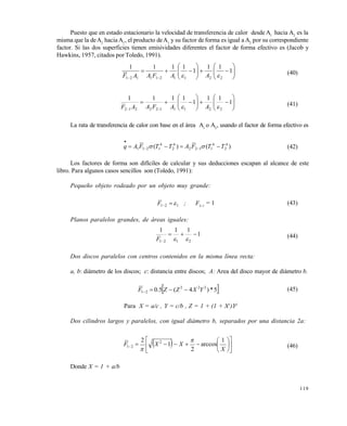 119
Puesto que en estado estacionario la velocidad de transferencia de calor desde A1
hacia A2
es la
misma que la deA2
hacia A1
, el producto deA1
y su factor de forma es igual a A2
por su correspondiente
factor. Si las dos superficies tienen emisividades diferentes el factor de forma efectivo es (Jacob y
Hawkins, 1957, citados por Toledo, 1991).














1
11
1
1111
2211211121  AAFAAF (40)














1
11
1
1111
2211122212  AAFAAF (41)
La rata de transferencia de calor con base en el área A1
o A2
, usando el factor de forma efectivo es
)()( 4
2
4
1122
4
2
4
1211 TTFATTFAq  

 (42)
Los factores de forma son difíciles de calcular y sus deducciones escapan al alcance de este
libro. Para algunos casos sencillos son (Toledo, 1991):
Pequeño objeto rodeado por un objeto muy grande:
121 F ; F12-1
= 1 (43)
Planos paralelos grandes, de áreas iguales:
1
111
2121

 F (44)
Dos discos paralelos con centros contenidos en la misma línea recta:
a, b: diámetro de los discos; c: distancia entre discos; A: Area del disco mayor de diámetro b.
 5*)4(5.0 222
21 YXZZF 
(45)
Para X = a/c , Y = c/b , Z = 1 + (1 + X2
)Y2
Dos cilindros largos y paralelos, con igual diámetro b, separados por una distancia 2a:
  












X
XXF
1
arccos
2
1
2 2
21


(46)
Donde X = 1 + a/b
Este documento se cre€ con la versi€n gratuita de EVALUACI•N de eXpert PDF. Esta marca de agua se eliminar‚ al
comprar la licencia de la versi€n completa de eXpert PDF. Visite www.avanquest.es para obtener m‚s informaci€n
 