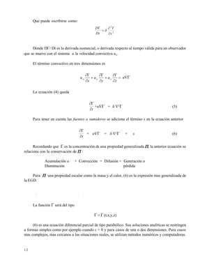 1 2
Que puede escribirse como:
2
2
xDt
D





Donde D Dt es la derivada sustancial, o derivada respecto al tiempo válida para un observador
que se mueve con el sistema a la velocidad convectiva ux.
El término convectivo en tres dimensiones es









z
u
y
u
x
u zyx u
La ecuación (4) queda
t

+u = 2
 (5)
Para tener en cuenta las fuentes o sumideros se adiciona el término s en la ecuación anterior
t

+ u = 2
 + s (6)
Recordando que  es la concentración de una propiedad generalizada , la anterior ecuación se
relaciona con la conservación de  :
Acumulación o + Convección = Difusión + Generación o
Disminución pérdida
Para  una propiedad escalar como la masa y el calor, (6) es la expresión mas generalizada de
la EGD.
1 . 1 . 4 M é t o d o s d e s o l u c i ó n d e l a E G D
La función  será del tipo
 =  (t,x,y,z)
(6) es una ecuación diferencial parcial de tipo parabólico. Sus soluciones analíticas se restringen
a formas simples como por ejemplo cuando s = 0 y para casos de una o dos dimensiones. Para casos
mas complejos, mas cercanos a las situaciones reales, se utilizan métodos numéricos y computadoras.
Este documento se cre€ con la versi€n gratuita de EVALUACI•N de eXpert PDF. Esta marca de agua se eliminar‚ al
comprar la licencia de la versi€n completa de eXpert PDF. Visite www.avanquest.es para obtener m‚s informaci€n
 