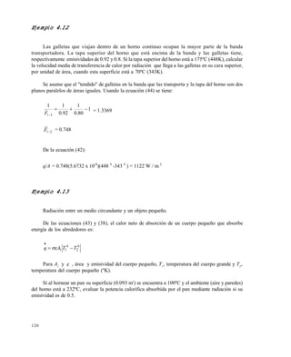 120
Ejemplo 4.12
Las galletas que viajan dentro de un horno continuo ocupan la mayor parte de la banda
transportadora. La tapa superior del horno que está encima de la banda y las galletas tiene,
respectivamente emisividades de 0.92 y 0.8. Si la tapa superior del horno está a 175ºC (448K), calcular
la velocidad media de transferencia de calor por radiación que llega a las galletas en su cara superior,
por unidad de área, cuando esta superficie está a 70ºC (343K).
Se asume que el "tendido" de galletas en la banda que las transporta y la tapa del horno son dos
planos paralelos de áreas iguales. Usando la ecuación (44) se tiene:
1
80.0
1
92.0
11
21

F = 1.3369
21F = 0.748
De la ecuación (42):
q/A = 0.748(5.6732 x 10-8
)(448 4
-343 4
) = 1122 W / m 2
Ejemplo 4.13
Radiación entre un medio circundante y un objeto pequeño.
De las ecuaciones (43) y (38), el calor neto de absorción de un cuerpo pequeño que absorbe
energía de los alrededores es:
4
2
4
11 TTAq 


Para A1
y  , área y emisividad del cuerpo pequeño, T1
, temperatura del cuerpo grande y T2
,
temperatura del cuerpo pequeño (ºK).
Si al hornear un pan su superficie (0.093 m2
) se encuentra a 100ºC y el ambiente (aire y paredes)
del horno está a 232ºC, evaluar la potencia calorífica absorbida por el pan mediante radiación si su
emisividad es de 0.5.
Este documento se cre€ con la versi€n gratuita de EVALUACI•N de eXpert PDF. Esta marca de agua se eliminar‚ al
comprar la licencia de la versi€n completa de eXpert PDF. Visite www.avanquest.es para obtener m‚s informaci€n
 
