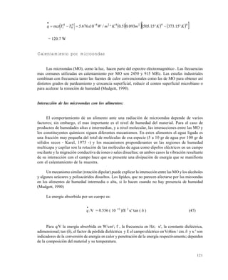 121
      4424284
0
4
1 1537315505093050106765 Kº.Kº.m..Kºm/Wx.TTAq  


= 120.7 W
Calentamiento por microondas
Las microondas (MO), como la luz, hacen parte del espectro electromagnético . Las frecuencias
mas comunes utilizadas en calentamiento por MO son 2450 y 915 MHz. Las estufas industriales
combinan con frecuencia tanto las fuentes de calor convencionales como las de MO para obtener así
distintos grados de pardeamiento y crocancia superficial, reducir el conteo superficial microbiano o
para acelerar la remoción de humedad (Mudgett, 1990).
Interacción de las microondas con los alimentos:
El comportamiento de un alimento ante una radiación de microondas depende de varios
factores; sin embargo, el mas importante es el nivel de humedad del material. Para el caso de
productos de humedades altas e intermedias, y a nivel molecular, las interacciones entre las MO y
los constituyentes químicos siguen diferentes mecanismos. En estos alimentos el agua ligada es
una fracción muy pequeña del total de moléculas de esa especie (5 a 10 gr de agua por 100 gr de
sólidos secos - Karel, 1975 -) y los mecanismos preponderantes en las regiones de humedad
multicapa y capilar son la rotación de las moléculas de agua como dipolos eléctricos en un campo
oscilante y la migración conductiva de iones o sales disueltas; en ambos casos la vibración resultante
de su interacción con el campo hace que se presente una disipación de energía que se manifiesta
con el calentamiento de la muestra.
Un mecanismo similar (rotación dipolar) puede explicar la interacción entre las MO y los alcoholes
y algunos azúcares y polisacáridos disueltos. Los lípidos, que no parecen afectarse por las micoondas
en los alimentos de humedad intermedia o alta, si lo hacen cuando no hay presencia de humedad
(Mudgett, 1990)
La energía absorbida por un cuerpo es:

q /V = 0.556 ( 10 -12
)fE 2
' tan (  ) (47)
Para q/V la energía absorbida en W/cm3
; f , la frecuencia en Hz; ', la constante dieléctrica,
adimensional; tan (), el factor de pérdida dieléctrica y E el campo eléctrico en Voltios / cm.  y  ' son
indicadores de la conversión de energía en calor y penetración de la energía respectivamente; dependen
de la composición del material y su temperatura.
Este documento se cre€ con la versi€n gratuita de EVALUACI•N de eXpert PDF. Esta marca de agua se eliminar‚ al
comprar la licencia de la versi€n completa de eXpert PDF. Visite www.avanquest.es para obtener m‚s informaci€n
 