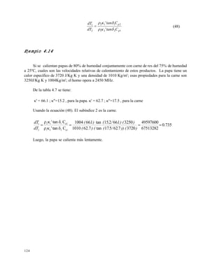 124
1221
2112
2
1
'
'
p
p
Ctan
Ctan
dT
dT


 (48)
Ejemplo 4.14
Si se calientan papas de 80% de humedad conjuntamente con carne de res del 75% de humedad
a 25ºC, cuales son las velocidades relativas de calentamiento de estos productos. La papa tiene un
calor específico de 3720 J/Kg K y una densidad de 1010 Kg/m3
; esas propiedades para la carne son
3250J/Kg K y 1004Kg/m3
; el horno opera a 2450 MHz.
De la tabla 4.7 se tiene:
' = 66.1 ; "=15.2 , para la papa. ' = 62.7 ; "=17.5 , para la carne
Usando la ecuación (48). El subíndice 2 es la carne.
735.0
67513282
49597600
3720762517tan7.621010
3250166215tan1661004
Ctan'
Ctan'
p1221
p2112
2
1




))) (./.() ((
)) (./.().(
dT
dT
Luego, la papa se calienta más lentamente.
Este documento se cre€ con la versi€n gratuita de EVALUACI•N de eXpert PDF. Esta marca de agua se eliminar‚ al
comprar la licencia de la versi€n completa de eXpert PDF. Visite www.avanquest.es para obtener m‚s informaci€n
 