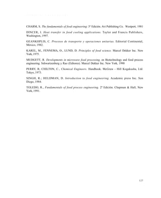 127
R E F E R E N C I A S B I B L I O G R Á F I C A S
CHARM, S. The fundamentals of food engineering: 3ª Edición. Avi Publishing Co. Westport, 1981
DINCER, I. Heat transfer in food cooling applications. Taylor and Francis Publishers,
Washington, 1997.
GEANKOPLIS, C. Procesos de transporte y operaciones unitarias. Editorial Continental,
México, 1982.
KAREL, M., FENNEMA, O., LUND, D. Principles of food science. Marcel Dekker Inc. New
York, 1975.
MUDGETT, R. Developments in microwave food processing, en Biotechnology and food process
engineering. Sshwartzenberg y Rao (Editores). Marcel Dekker Inc. New York, 1990
PERRY, R; CHILTON, C., Chemical Engineers. Handbook. McGraw - Hill Kogakusha, Ltd.
Tokyo, 1973.
SINGH, R.; HELDMAN, D. Introduction to food engineering. Academic press Inc. San
Diego, 1984.
TOLEDO, R., Fundamentals of food process engineering. 2ª Edición. Chapman & Hall, New
York, 1991.
Este documento se cre€ con la versi€n gratuita de EVALUACI•N de eXpert PDF. Esta marca de agua se eliminar‚ al
comprar la licencia de la versi€n completa de eXpert PDF. Visite www.avanquest.es para obtener m‚s informaci€n
 