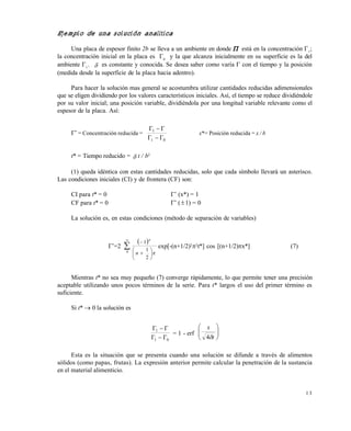 1 3
Ejemplo de una solución analítica
Una placa de espesor finito 2b se lleva a un ambiente en donde  está en la concentración 1
;
la concentración inicial en la placa es 0
y la que alcanza inicialmente en su superficie es la del
ambiente 1
.  es constante y conocida. Se desea saber como varía  con el tiempo y la posición
(medida desde la superficie de la placa hacia adentro).
Para hacer la solución mas general se acostumbra utilizar cantidades reducidas adimensionales
que se eligen dividiendo por los valores característicos iniciales. Así, el tiempo se reduce dividiéndole
por su valor inicial; una posición variable, dividiéndola por una longitud variable relevante como el
espesor de la placa. Así:
*
= Concentración reducida =
01
1


x*= Posición reducida = x / b
t* = Tiempo reducido =  t / b2
(1) queda idéntica con estas cantidades reducidas, solo que cada símbolo llevará un asterisco.
Las condiciones iniciales (CI) y de frontera (CF) son:
CI para t* = 0 *
(x*) = 1
CF para t* = 0 *
(1) = 0
La solución es, en estas condiciones (método de separación de variables)
*
=2
 










0
2
1
1
n
n
exp[-(n+1/2)2

t*] cos [(n+1/2)x*] (7)
Mientras t* no sea muy pequeño (7) converge rápidamente, lo que permite tener una precisión
aceptable utilizando unos pocos términos de la serie. Para t* largos el uso del primer término es
suficiente.
Si t*  0 la solución es
01
1


= 1 - erf 





t
x
4
Esta es la situación que se presenta cuando una solución se difunde a través de alimentos
sólidos (como papas, frutas). La expresión anterior permite calcular la penetración de la sustancia
en el material alimenticio.
Este documento se cre€ con la versi€n gratuita de EVALUACI•N de eXpert PDF. Esta marca de agua se eliminar‚ al
comprar la licencia de la versi€n completa de eXpert PDF. Visite www.avanquest.es para obtener m‚s informaci€n
 