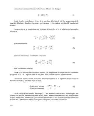 130
La transferencia de calor desde el sólido hacia el fluido está dada por:
Q = hA(Ts
- TA
) (1)
Donde Q es la rata de flujo, A el área de la superficie del sólido, Ts
y TA
las temperaturas de la
superficie del sólido y elmediorefrigerante respectivamente, yh el coeficiente superficial de transferencia
de calor.
La evolución de la temperatura con el tiempo, T(posición, t), es la solución de la ecuación
diferencial

 





T
t
k
c
T
x
T
xp






 






2
2
2
2 (2)
para una dimensión.









T
t
T
x
T
y
T
z
  






2
2
2
2
2
2 (3)
para tres dimensiones, coordenadas cartesianas









r
T
r
m
r
T
t
T
2
2





(4)
para coordenadas esféricas.
En (4),  es la difusividad térmica del material, T la temperatura, t el tiempo, r es una coordenada
y m puede ser 0, 1 ó 2 según se trate de una placa plana, cilindro o esfera respectivamente.
La solución analítica de las ecuaciones anteriores depende de la importancia relativa de las
resistencias interna y externa al flujo de calor.
Resistencia interna
Resistencia externa
Bi
k
hD
h
kD

/1
/
(5)
k es la conductividad térmica del cuerpo y D una dimensión característica (el radio para una
esfera). Esta relación, denominada Número de Biot, indica, para valores superiores a 100, una resistencia
externa despreciable, mientras que, para valores menores de 0.1, una resistencia interna mínima. Un
Bi entre 0.1 y 100 implica órdenes de magnitud semejantes para ambas resistencias.
Este documento se cre€ con la versi€n gratuita de EVALUACI•N de eXpert PDF. Esta marca de agua se eliminar‚ al
comprar la licencia de la versi€n completa de eXpert PDF. Visite www.avanquest.es para obtener m‚s informaci€n
 
