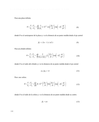 132
5 . 3 R E S I S T E N C I A C O N V E C T I V A S U P E R F I C I A L D E S P R E C I A B L E ( B I > 1 0 0 )
Para una placa infinita:
 



















1
2
21
0
expcos1
2
n
n
nn
nA
A
D
t
D
r
TT
TT 



 (8)
donde D es el semiespesor de la placa y r es la distancia de un punto medida desde el eje central
n = ( 2n – 1 ) ( /2 ) (9)
Para un cilindro infinito:
 


















1
2
2
0
10
exp
2
n
n
n
nnA
A
D
t
D
r
J
JTT
TT 



 (10)
donde D es el radio del cilindro y r es la distancia de un punto medida desde el eje central
J0 ( n ) = 0 (11)
Para una esfera:
 

























1
2
21
0
exp12
n
n
nnn
A
A
D
t
D
r
Sen
D
r
TT
TT 


 (12)
donde D es el radio de la esfera y r es la distancia de un punto medida desde su centro.
n = n (13)
Este documento se cre€ con la versi€n gratuita de EVALUACI•N de eXpert PDF. Esta marca de agua se eliminar‚ al
comprar la licencia de la versi€n completa de eXpert PDF. Visite www.avanquest.es para obtener m‚s informaci€n
 