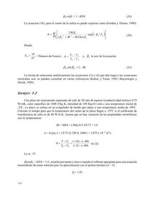 134
n cotn = 1 - hD/k (19)
La ecuación (18), para el centro de la esfera se puede expresar como (Gordon y Thorne, 1990):
 

 










1
2
22
exp
)(
2
n
on
nn
n
F
SenBiBi
Bi



 (20)
Donde,
2
D
t
FO

 = Número de Fourier ,
A
AC
TT
TT



0
 y, n la raíz de la ecuación
Binn  1cot  (21)
La forma de solucionar analíticamente las ecuaciones (3) y (4) que dan lugar a las ecuaciones
mostradas acá, se pueden consultar en varias referencias (Kakac y Yener, 1993; Bayazitoglu y
Ozisik, 1988).
Ejemplo 5.2
Una placa de concentrado espumado de café de 30 mm de espesor (conductividad térmica 0.75
W/mK, calor específico de 1600 J/Kg K, densidad de 250 Kg/m3
) está a una temperatura inicial de
-2ºC. La placa se coloca en un congelador de banda que opera a una temperatura media de -40ºC.
Calcular el tiempo para que la temperatura del centro de la placa llegue a -35ºC si el coeficiente de
transferencia de calor es de 80 W/m K. Asuma que no hay variación de las propiedades termofísicas
con la temperatura).
Bi = hD/k = ( 80)(.015 )/0.75 = 1.6
 = k/(cP ) = ( 0.75 )/( 250 )( 1600 ) = 1.875 x 10 -6
m2
/s
)40()2(
)40()35(
0 





A
A
TT
TT
 =0.132
La ec. 15:
ntann = hD/k = 1.6 , resuelta por tanteo y error o usando el software apropiado para esta ecuación
trascendente da como solución para la aproximación con el primer término (n = 1):
1
= 1.01
Este documento se cre€ con la versi€n gratuita de EVALUACI•N de eXpert PDF. Esta marca de agua se eliminar‚ al
comprar la licencia de la versi€n completa de eXpert PDF. Visite www.avanquest.es para obtener m‚s informaci€n
 