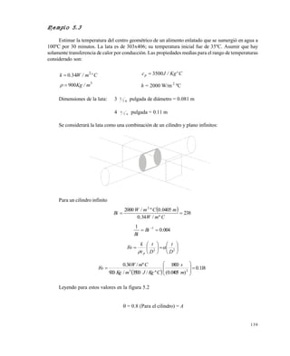 139
Dimensiones de la lata: 3 3
1 6 pulgada de diámetro = 0.081 m
4 6
1 6 pulgada = 0.11 m
Se considerará la lata como una combinación de un cilindro y plano infinitos:
Para un cilindro infinito
  238
º/34.0
0405.0º/2000 2

CmW
mCmW
Bi
004.0
1 1
 
Bi
Bi












 22
D
t
D
t
c
k
Fo
p


 
118.0
)0405.0(
1800
º/3500/900
º/34.0
23









m
s
CKgJmKg
CmW
Fo
Leyendo para estos valores en la figura 5.2
= 0.8 (Para el cilindro) = A
Ejemplo 5.3
Estimar la temperatura del centro geométrico de un alimento enlatado que se sumergió en agua a
100ºC por 30 minutos. La lata es de 303x406; su temperatura inicial fue de 35ºC. Asumir que hay
solamente transferencia de calor por conducción. Las propiedades medias para el rango de temperaturas
considerado son:
Cºm/W.k 2
340 CºKg/Jcp 3500
3
900 m/Kg h = 2000 W/m 2
ºC
Este documento se cre€ con la versi€n gratuita de EVALUACI•N de eXpert PDF. Esta marca de agua se eliminar‚ al
comprar la licencia de la versi€n completa de eXpert PDF. Visite www.avanquest.es para obtener m‚s informaci€n
 