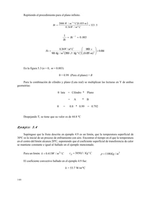 140
Repitiendo el procedimiento para el plano infinito.
  5.323
º/34.0
055.0º/2000 2

CmW
mCmW
Bi
003.0
1 1
 
Bi
Bi
 
064.0
)055.0(
1800
º/3500/900
º/34.0
23









m
s
CKgJmKg
CmW
Fo
En la figura 5.3 (n = 0, m = 0.003)
 = 0.99 (Para el plano) = B
Para la combinación de cilindro y plano (Lata real) se multiplican las lecturas en Y de ambas
geometrías:
 lata = Cilindro * Plano
= A * B
 = 0.8 * 0.99 = 0.792
Despejando T, se tiene que su valor es de 44.8 ºC
Ejemplo: 5.4
Supóngase que la fruta descrita en ejemplo 4.9 es un limón, que la temperatura superficial de
30ºC es la inicial de un proceso de enfriamiento con aire. Encontrar el tiempo en el que la temperatura
en el centro del limón alcanza 20ºC, suponiendo que el coeficiente superficial de transferencia de calor
se mantiene constante e igual al hallado en el ejemplo mencionado.
Para un limón: Cºm/W.k 2
4150 CºKg/Jcp 3850 3
1100 m/Kg
El coeficiente convectivo hallado en el ejemplo 4.9 fue:
h = 53.7 W/m2
ºC
Este documento se cre€ con la versi€n gratuita de EVALUACI•N de eXpert PDF. Esta marca de agua se eliminar‚ al
comprar la licencia de la versi€n completa de eXpert PDF. Visite www.avanquest.es para obtener m‚s informaci€n
 