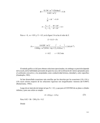 141
  18.5
º/415.0
04.0º/7.53 2

Cm
mCmW
Bi
19.0
1 1
 
Bi
Bi
5.0
º30º10
º20º30
0







TT
TT
A
A

Para n = 0, m = 019, y Y = 0.5, en la figura 5.4 se lee el valor de X.
X = 0.15 = Fo
 
tx.
)m.(
t
CºKg/Jm/Kg
Cºm/W.
Fo 4
23
10452
02038501100
4150 









t = 612 s = 10.2 min
5 . 6 E C U A C I O N E S S I M P L I F I C A D A S P A R A E S T A D O I N E S T A B L E
El método gráfico es útil para obtener soluciones aproximadas; sin embargo su precisión depende
de la escala, de las habilidades personales de quien las usa y de la utilización de valores apropiados para
el coeficiente convectivo y las propiedades como conductividad térmica, densidad y calor específico
(Geankoplis, 1982).
Se han desarrollado ecuaciones más sencillas que las descritas por las ecuaciones (14), (16) y
(18) cuyos errores respecto de las soluciones rigurosas son insignificantes -menores del 0.086%
(Ramaswamy, 1982)-.
Luego de un intervalo de tiempo tal que Fo > 0.2, y que para el CENTRO de un plano o cilindro
infinitos y para una esfera se cumple:
 = R Exp ( - S Fo) (23)
Para, 0.02 < Bi < 200 y Fo > 0.2
Donde
Este documento se cre€ con la versi€n gratuita de EVALUACI•N de eXpert PDF. Esta marca de agua se eliminar‚ al
comprar la licencia de la versi€n completa de eXpert PDF. Visite www.avanquest.es para obtener m‚s informaci€n
 
