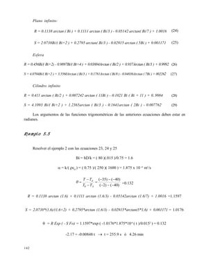 142
Plano infinito:
R = 0.1138 arctan ( Bi ) + 0.1111 arctan ( Bi/3 ) - 0.05142 arctan( Bi/7 ) + 1.0016 (24)
S = 2.0738Bi/( Bi+2 ) + 0.2795 arctan( Bi/3 ) - 0.02915 arctan ( 5Bi ) + 0.001171 (25)
Esfera
R = 0.456Bi/( Bi+2) - 0.9897Bi/( Bi+4 ) + 0.03884Arctan ( Bi/2 ) + 0.937Arctan ( Bi/3 ) + 0.9992 (26)
S = 4.0704Bi/( Bi+2 ) + 3.5560Arctan ( Bi/3 ) + 0.1781Arctan ( Bi/8 ) - 0.04036Arctan ( 7Bi ) + 002262 (27)
Cilindro infinito
R = 0.411 arctan ( Bi/2 ) + 0.007242 arctan ( 11Bi ) - 0.1021 Bi ( Bi + 11 ) + 0..9984 (28)
S = 4.1093 Bi/( Bi+2 ) + 1.2365arctan ( Bi/3 ) - 0.1641arctan ( 2Bi ) - 0.007762 (29)
Los argumentos de las funciones trigonométricas de las anteriores ecuaciones deben estar en
radianes.
Ejemplo 5.5
Resolver el ejemplo 2 con las ecuaciones 23, 24 y 25
Bi = hD/k = ( 80 )(.015 )/0.75 = 1.6
 = k/( cP
) = ( 0.75 )/( 250 )( 1600 ) = 1.875 x 10 -6
m2
/s
)40()2(
)40()35(
0 





A
A
TT
TT
 =0.132
R = 0.1138 arctan (1.6) + 0.1111 arctan (1.6/3) - 0.05142arctan (1.6/7) + 1.0016 =1.1597
S = 2,0738*(1,6)/(1,6+2) + 0,2795*arctan (1,6/3) - 0,02915*arctan(5*1,6) + 0,001171 = 1.0176
 = R Exp ( - S Fo) = 1.1597*exp ( -1.0176*1.875*10-6
( t )/0.0152
) = 0.132
-2.17 = -0.00848 t  t = 255.9 s ó 4.26 min
Este documento se cre€ con la versi€n gratuita de EVALUACI•N de eXpert PDF. Esta marca de agua se eliminar‚ al
comprar la licencia de la versi€n completa de eXpert PDF. Visite www.avanquest.es para obtener m‚s informaci€n
 