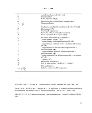 143
NOTACION
R E F E R E N C I A S B I B L I O G R Á F I C A S
BAYAZITOGLU, Y., OZISIK, M., Elements of heat transger, McGraw Hill, New York, 1988.
CLARY, B. L., NELSON, G.L. y SMITH, R.E. The application of geometry analysis technique in
determiningthe heat transfer rates in biological materials. Trans A.S.A.E., 14 (3): 586.
GEANKOPLIS, C. J., Procesos de transporte y operaciones unitarias. Editorial Continental, México,
1982.
A Área de transferencia de calor (m2
)
Bi Número de Biot
Pc Calor específico (J/KgK)
D Dimensión característica -R para una esfera- (m)
2
R
t
FO

 Número de Fourier
h Coeficiente superficial de transferencia de calor (W/m2
K)
Q Flujo de calor (W)
r Coordenada espacial (m)
R Parámetro adimensional de la ecuación 22
eR Radio equivalente de un elipsoide (m)
S Parámetro adimensional de la ecuación 22
T Temperatura del cuerpo (ºC o K)
AT Temperatura del medio de enfriamiento (ºC o K)
cT Temperatura del centro del cuerpo sometido a enfriamiento
(ºC o K)
0T Temperatura inicial del centro del cuerpo sometido a
enfriamiento (ºC o K)
fT Temperatura final del centro del cuerpo sometido a
enfriamiento (ºC o K)
sT Temperatura superficial del cuerpo sometido a enfriamiento
(ºC o K)
V Volumen (m
3
)
Difusividad térmica (m2
/s)
n Raíz de las ecuaciones (9), (13), (15), (19) ó (21)

Densidad (Kg/m3
)
A
AC
TT
TT



0
 Relación adimensional de temperatura
Este documento se cre€ con la versi€n gratuita de EVALUACI•N de eXpert PDF. Esta marca de agua se eliminar‚ al
comprar la licencia de la versi€n completa de eXpert PDF. Visite www.avanquest.es para obtener m‚s informaci€n
 