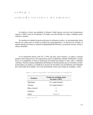 145
C A P Í T U L O 6
A P L I C A C I Ó N D E L C A L O R A L O S A L I M E N T O S
6 . 1 C O C I N A D O
Su objetivo es hacer mas palatable el alimento. Puede hacerse con calor seco (temperaturas
mayores a 100ºC) como en el horneado y el tostado; con calor húmedo o al vapor y mediante aceites
calientes o freidura.
Se considera un método de preservación pues los alimentos cocidos y no recontaminados duran
mas que los crudos pues al cocinar se reducen los microorganismos y se inactivan las enzimas, se
reducen además las toxinas, se aumenta la digestibilidad del alimento, y se alcanzan texturas, colores y
sabores deseables.
6 . 2 E S C A L D A D O
Es un tratamiento térmico entre 95º y 199ºC que dura varios minutos, y se aplica a sistemas
tisulares como etapa previa a otras operaciones como la congelación, enlatado, liofilización o secado.
Previa a la congelación se busca la destrucción de enzimas que afectan el color, sabor y contenido
vitamínico. Hay dos enzimas ampliamente distribuidas en diversas plantas que son resistentes al calor:
la peroxidasa y la catalasa. La medida de su ausencia de actividad se usa normalmente como indicador
de la efectividad del escaldado. Así se han determinado valores para tiempo de escaldado, a saber:
TABLA 6.1 TIEMPOS DE ESCALDADO DE VEGETALES ANTES DE CONGELACIÓN
Fuente: Lund, 1975
Producto
Tiempo de escaldado (min)
con agua a 100ºC
Espárragos 2-4 ( según tamaño)
Alverjas 1-4 ( según tamaño )
Maíz y brócoli 2
Espinacas 1.5
Judías 1 a 1 y ½
Este documento se cre€ con la versi€n gratuita de EVALUACI•N de eXpert PDF. Esta marca de agua se eliminar‚ al
comprar la licencia de la versi€n completa de eXpert PDF. Visite www.avanquest.es para obtener m‚s informaci€n
 