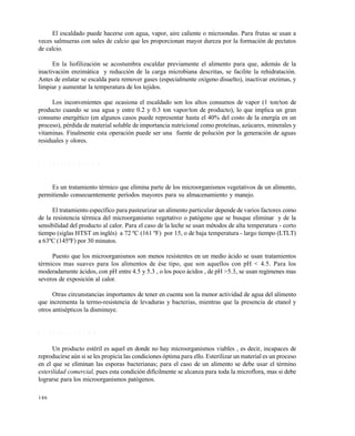 146
El escaldado puede hacerse con agua, vapor, aire caliente o microondas. Para frutas se usan a
veces salmueras con sales de calcio que les proporcionan mayor dureza por la formación de pectatos
de calcio.
En la liofilización se acostumbra escaldar previamente el alimento para que, además de la
inactivación enzimática y reducción de la carga microbiana descritas, se facilite la rehidratación.
Antes de enlatar se escalda para remover gases (especialmente oxígeno disuelto), inactivar enzimas, y
limpiar y aumentar la temperatura de los tejidos.
Los inconvenientes que ocasiona el escaldado son los altos consumos de vapor (1 ton/ton de
producto cuando se usa agua y entre 0.2 y 0.3 ton vapor/ton de producto), lo que implica un gran
consumo energético (en algunos casos puede representar hasta el 40% del costo de la energía en un
proceso), pérdida de material soluble de importancia nutricional como proteínas, azúcares, minerales y
vitaminas. Finalmente esta operación puede ser una fuente de polución por la generación de aguas
residuales y olores.
6 . 3 P A S T E U R I Z A C I Ó N
Es un tratamiento térmico que elimina parte de los microorganismos vegetativos de un alimento,
permitiendo consecuentemente períodos mayores para su almacenamiento y manejo.
El tratamiento específico para pasteurizar un alimento particular depende de varios factores como
de la resistencia térmica del microorganismo vegetativo o patógeno que se busque eliminar y de la
sensibilidad del producto al calor. Para el caso de la leche se usan métodos de alta temperatura - corto
tiempo (siglas HTST en inglés) a 72 ºC (161 ºF) por 15, o de baja temperatura - largo tiempo (LTLT)
a 63ºC (145ºF) por 30 minutos.
Puesto que los microorganismos son menos resistentes en un medio ácido se usan tratamientos
térmicos mas suaves para los alimentos de ése tipo, que son aquellos con pH < 4.5. Para los
moderadamente ácidos, con pH entre 4.5 y 5.3 , o los poco ácidos , de pH >5.3, se usan regímenes mas
severos de exposición al calor.
Otras circunstancias importantes de tener en cuenta son la menor actividad de agua del alimento
que incrementa la termo-resistencia de levaduras y bacterias, mientras que la presencia de etanol y
otros antisépticos la disminuye.
6 . 4 E S T E R I L I Z A C I Ó N
Un producto estéril es aquel en donde no hay microorganismos viables , es decir, incapaces de
reproducirse aún si se les propicia las condiciones óptima para ello. Esterilizar un material es un proceso
en el que se eliminan las esporas bacterianas; para el caso de un alimento se debe usar el término
esterilidad comercial, pues esta condición difícilmente se alcanza para toda la microflora, mas si debe
lograrse para los microorganismos patógenos.
Este documento se cre€ con la versi€n gratuita de EVALUACI•N de eXpert PDF. Esta marca de agua se eliminar‚ al
comprar la licencia de la versi€n completa de eXpert PDF. Visite www.avanquest.es para obtener m‚s informaci€n
 
