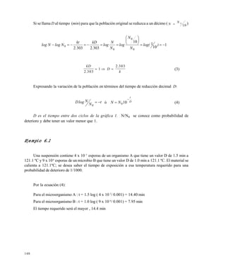 148
Si se llama D al tiempo (min) para que la población original se reduzca a un décimo ( N
N
 0
1 0
)
1
10
1
10
30323032 0
0
0
0 






 )log(
N
N
log
N
N
log
.
kD
.
kt
NlogNlog
kD
D
k2 303
1
2 303
.
.
   (3)
Expresando la variación de la población en términos del tiempo de reducción decimal D:
t
N
NlogD 
0
ó D
t
NN

 100 (4)
D es el tiempo entre dos ciclos de la gráfica 1. N/N0 se conoce como probabilidad de
deterioro y debe tener un valor menor que 1.
Ejemplo 6.1
Una suspensión contiene 4 x 10 5
esporas de un organismo A que tiene un valor D de 1.5 min a
121.1 ºC y 9 x 106
esporas de un microbio B que tiene un valor D de 1.0 min a 121.1 ºC. El material se
calienta a 121.1ºC; se desea saber el tiempo de exposición a esa temperatura requerido para una
probabilidad de deterioro de 1/1000.
Por la ecuación (4):
Para el microorganismo A : t = 1.5 log ( 4 x 10 5
/ 0.001) = 14.40 min
Para el microorganismo B : t = 1.0 log ( 9 x 10 6
/ 0.001) = 7.95 min
El tiempo requerido será el mayor , 14.4 min
Este documento se cre€ con la versi€n gratuita de EVALUACI•N de eXpert PDF. Esta marca de agua se eliminar‚ al
comprar la licencia de la versi€n completa de eXpert PDF. Visite www.avanquest.es para obtener m‚s informaci€n
 