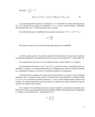1 5
Haciendo 2
x
t


 = t *
         njtnjtnjtnj ,1,21,11,  
(8)
La ecuación (8) permite calcular  en el tiempo (n+1) t conocidos los valores del tiempo previo
nt . Así, conocido lo que sucede en el comienzo ( n=0 ) en una o ambas fronteras, y aplicando
sucesivamente la Ec (8) , se tendrá la solución de la ecuación.
Se ha demostrado que la estabilidad de esta ecuación requiere que t* >0 y 1-2t* >0 , o
 
2
2
x
t


Esto permite escoger los intervalos de tiempo adecuados para la estabilidad.
1 . 1 . 5 C a s o s p a r t i c u l a r e s d e f e n ó m e n o s d e t r a n s p o r t e . L a s a n a l o g í a s
La EGD se puede aplicar a los distintos fenómenos de transferencia. En cada caso se debe dar
un significado apropieado a la propiedad que hace las veces de concentración () y difusividad ().
En la transferencia de masa  es la concentración molar o másica (Kmol / m3
) o (Kg/m3
)
En la transferencia de calor  es Q/V = (mcpT)/V =cpT, para m masa, cp capacidad calorífica, 
densidad y V volumen.  es la difusividad térmica ; al reemplazar estos valores en la EGD, el término
cp, suponiéndolo constante, se cancela y la variable que queda es la temperatura.
Volviendo sobre los ejemplos de la placa de la sección anterior, si el caso es el de un material
alimenticio que se introduce en una estufa, la ecuación (10) en una dimensión, es aplicable (Tabla
1.3). Si T0 es la temperatura inicial del alimento, T1 la de la estufa (despreciando resistencias de
interfase esta misma temperatura será la que alcance la superficie de la placa alimenticia luego de
exponerse al ambiente de la estufa).
En el capítulo 5 de transferencia de calor en estado inestable se mostrarán las soluciones de la
EGD de este y otros casos de geometría simple. Se utilizarán variables adimensionales para la temperatuta
y el tiempo; la concentración de 
adimensional es la T*
.
01
1*
TT
TT
T



Este documento se cre€ con la versi€n gratuita de EVALUACI•N de eXpert PDF. Esta marca de agua se eliminar‚ al
comprar la licencia de la versi€n completa de eXpert PDF. Visite www.avanquest.es para obtener m‚s informaci€n
 