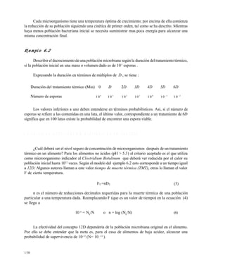 150
Cada microorganismo tiene una temperatura óptima de crecimiento; por encima de ella comienza
la reducción de su población siguiendo una cinética de primer orden, tal como se ha descrito. Mientras
haya menos población bacteriana inicial se necesita suministrar mas poca energía para alcanzar una
misma concentración final.
Ejemplo 6.2
Describir el decrecimiento de una población microbiana según la duración del tratamiento térmico,
si la población inicial en una masa o volumen dado es de 104
esporas .
Expresando la duración en términos de múltiplos de D , se tiene :
Los valores inferiores a uno deben entenderse en términos probabilísticos. Así, si el número de
esporas se refiere a las contenidas en una lata, el último valor, correspondiente a un tratamiento de 6D
significa que en 100 latas existe la probabilidad de encontrar una espora viable.
6 . 6 V A L O R D E E S T E R I L I Z A C I Ó N A C E P T A B L E D E U N P R O C E S O
¿Cuál deberá ser el nivel seguro de concentración de microorganismos después de un tratamiento
térmico en un alimento? Para los alimentos no ácidos (pH > 5.3) el criterio aceptado es el que utiliza
como microorganismo indicador al Clostridium Botulinum que deberá ver reducida por el calor su
población inicial hasta 1012
veces. Según el modelo del ejemplo 6.2 esto corresponde a un tiempo igual
a 12D. Algunos autores llaman a este valor tiempo de muerte térmica (TMT), otros lo llaman el valor
F de cierta temperatura.
FT =nDT (5)
n es el número de reducciones decimales requeridas para la muerte térmica de una población
particular a una temperatura dada. Reemplazando F (que es un valor de tiempo) en la ecuación (4)
se llega a
10 n
= N0
/N o n = log (N0
/N) (6)
La efectividad del concepto 12D dependería de la población microbiana original en el alimento.
Por ello se debe entender que la meta es, para el caso de alimentos de baja acidez, alcanzar una
probabilidad de supervivencia de 10-12
(N= 10 -12
).
Duración del tratamiento térmico (Min) 0 D 2D 3D 4D 5D 6D
Número de esporas 1 0 4
1 0 3
1 0 2
1 01
1 0 0
1 0 1
1 0 2
Este documento se cre€ con la versi€n gratuita de EVALUACI•N de eXpert PDF. Esta marca de agua se eliminar‚ al
comprar la licencia de la versi€n completa de eXpert PDF. Visite www.avanquest.es para obtener m‚s informaci€n
 