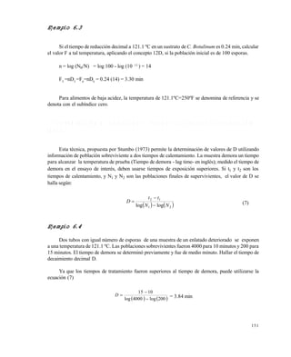 151
Ejemplo 6.3
Si el tiempo de reducción decimal a 121.1 ºC en un sustrato deC. Botulinum es 0.24 min, calcular
el valor F a tal temperatura, aplicando el concepto 12D, si la población inicial es de 100 esporas.
n = log (N0/N) = log 100 - log (10 -12
) = 14
FT
=nDT
=F0
=nD0
= 0.24 (14) = 3.30 min
Para alimentos de baja acidez, la temperatura de 121.1ºC=250ºF se denomina de referencia y se
denota con el subíndice cero.
6 . 7 D E T E R M I N A C I Ó N D E V A L O R E S D E D U S A N D O L A T É C N I C A D E E S T E R I L I Z A C I Ó N
P A R C I A L
Esta técnica, propuesta por Stumbo (1973) permite la determinación de valores de D utilizando
información de población sobreviviente a dos tiempos de calentamiento. La muestra demora un tiempo
para alcanzar la temperatura de prueba (Tiempo de demora - lag time- en inglés); medido el tiempo de
demora en el ensayo de interés, deben usarse tiempos de exposición superiores. Si t1 y t2 son los
tiempos de calentamiento, y N1 y N2 son las poblaciones finales de supervivientes, el valor de D se
halla según:
   21
12
loglog NN
tt
D


 (7)
Ejemplo 6.4
Dos tubos con igual número de esporas de una muestra de un enlatado deteriorado se exponen
a una temperatura de 121.1 ºC. Las poblaciones sobrevivientes fueron 4000 para 10 minutos y 200 para
15 minutos. El tiempo de demora se determinó previamente y fue de medio minuto. Hallar el tiempo de
decaimiento decimal D.
Ya que los tiempos de tratamiento fueron superiores al tiempo de demora, puede utilizarse la
ecuación (7)
   200log4000log
1015


D = 3.84 min
Este documento se cre€ con la versi€n gratuita de EVALUACI•N de eXpert PDF. Esta marca de agua se eliminar‚ al
comprar la licencia de la versi€n completa de eXpert PDF. Visite www.avanquest.es para obtener m‚s informaci€n
 
