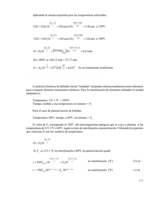 155
Aplicando la misma expresión para las temperaturas solicitadas:
   
min.)min(DD z
TT
26310103101212 10
120105
1
1


a 120ºC
   
min)min(DD z
TT
32610103101212 10
100105
1
1


a 100ºC
 
 
 
min21,010
12
min10310 10
1.121105
1
1


DD z
TT
D a 100ºC es 326/12 min = 27.17 min
  9
27
60
12
0 106101010 xNN D
t
 

Es un tratamiento insuficiente.
6 . 9 C U A N T I F I C A C I Ó N D E L O S T R A T A M I E N T O S T É R M I C O S
La práctica histórica ha definido ciertas "unidades" aceptadas internacionalmente como referencia
para comparar distintos tratamientos térmicos. Para la esterilización de alimentos enlatados la unidad
adoptada es:
Temperatura: 121.1 ºC = 250ºF
Tiempo, medido a ésa temperatura en minutos = F0
Para el caso de pasteurización de bebidas:
Temperatura: 60ºC, tiempo, a 60ºC, en minutos = F0
El valor de F0
corresponde al TMT del microorganismo patógeno que se vaya a eliminar .a las
temperaturas de 121.1 ºC ó 60ºC, según se trate de esterilización o pasteurización. Utilizando la expresión
que relaciona D con los cambios de temperatura:
 
z
TT
DD


1
101
Si T1
es 121.1 ºC en esterilización ó 60ºC en pasteurización queda:
   
z
T.
z
T.
. FTMTt


1121
0
1121
1121 1010 en esterilización (ºC) (11-a)
t = TMT250
10(250 - T)/z
= F0
10(250 - T)/z
en esterilización (ºF) (11-b)
Este documento se cre€ con la versi€n gratuita de EVALUACI•N de eXpert PDF. Esta marca de agua se eliminar‚ al
comprar la licencia de la versi€n completa de eXpert PDF. Visite www.avanquest.es para obtener m‚s informaci€n
 