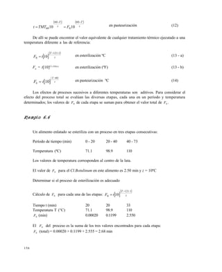 156
   
z
T
z
T
FTMTt


60
0
60
60 1010 en pasteurización (12)
De allí se puede encontrar el valor equivalente de cualquier tratamiento térmico ejecutado a una
temperatura diferente a las de referencia:
 
 
z
.T
tF
1121
0 10

 en esterilización ºC (13 - a)
F0
= t[10](T-250)/z
en esterilización (ºF) (13 - b)
 
 
F t
T
z
0
60
10

en pasteurización ºC (14)
Los efectos de procesos sucesivos a diferentes temperaturas son aditivos. Para considerar el
efecto del proceso total se evalúan las diversas etapas, cada una en un período y temperatura
determinados; los valores de F0 de cada etapa se suman para obtener el valor total de F0 .
Ejemplo 6.6
Un alimento enlatado se esteriliza con un proceso en tres etapas consecutivas:
Período de tiempo (min) 0 - 20 20 - 40 40 - 73
Temperatura (ªC) 71.1 98.9 110
Los valores de temperatura corresponden al centro de la lata.
El valor de F0 para el Cl.Botulinum en este alimento es 2.50 min y z = 10ºC
Determinar si el proceso de esterilización es adecuado
Cálculo de F0 para cada una de las etapas:  
 
z
.T
tF
1121
0 10


Tiempo t (min) 20 20 33
Temperatura T (°C) 71.1 98.9 110
F0 (min) 0.00020 0.1199 2.550
El F0 del proceso es la suma de los tres valores encontrados para cada etapa:
F0 (total) = 0.00020 + 0.1199 + 2.555 = 2.68 min
Este documento se cre€ con la versi€n gratuita de EVALUACI•N de eXpert PDF. Esta marca de agua se eliminar‚ al
comprar la licencia de la versi€n completa de eXpert PDF. Visite www.avanquest.es para obtener m‚s informaci€n
 
