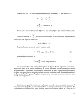 1 7
1 . 1 . 6 E l e s t a d o e s t a c i o n a r i o
Para una sola fase y en condiciones estacionarias en la ecuación (1)  solo depende de x:














xxt
x
 2
2
0








x
 constante = 
Puesto que  tiene las dimensiones []/m3
, las de  serán []/m2
s.  es entonces un flujo de .
La fuerza impulsora es 







x
. El flujo es constante en el estado estacionario. Una forma mas
simplificada de la expresión anterior es:
= - () /x (15)
Para transferencia de masa la anterior ecuación queda
dx
dC
DJ  , que es la ley de Fick (16)
para transferencia de calor es:
dx
dT
kq 

, que es la ley de Fourier (17)
Las ecuaciones (15) a (17) tienen la forma general de Flujo = (Fuerza impulsora) / Resistencia,
como ocurre con la ley de Ohm en electricidad; las fuerzas impulsoras son las derivadas posicionales
de concentración y temperatura, las resistencias, los inversos de D y k. Cuando en un problema se
involucra mas de una fase, se acostumbra utilizar analogías con las leyes de la electricidad, asumiendo
condiciones de "serie" o "paralelo" según la manera como se presente el acoplamiento entre las fases
en cada situación particular.
1 . 1 . 7 T r a n s p o r t e i n t e r f a s i a l y c o e f i c i e n t e s d e t r a n s f e r e n c i a
Cuando en una operación unitaria una interfase que separa dos fases muestra alta resistencia al
transporte de una propiedad, el transporte interfases es la etapa controlante de esta operación. Se
acostumbra utilizar en este caso, como situación especial del fenómeno general de Transporte, la
Este documento se cre€ con la versi€n gratuita de EVALUACI•N de eXpert PDF. Esta marca de agua se eliminar‚ al
comprar la licencia de la versi€n completa de eXpert PDF. Visite www.avanquest.es para obtener m‚s informaci€n
 