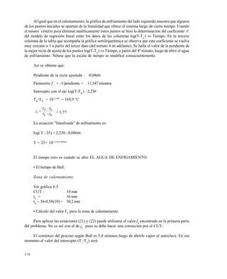 170
Al igual que en el calentamiento, la gr…fica de enfriamiento del lado izquierdo muestra que algunos
de los puntos iniciales se apartan de la linealidad que ofrece el sistema luego de cierto tiempo. Usando
el mismo criterio para eliminar anal€ticamente estos puntos se hizo la determinaci•n del coeficiente r2
del modelo de regresi•n lineal entre los datos de las columnas log(T-Tw
) vs Tiempo. En la tercera
columna de la tabla que acompaƒa la gr…fica semilogar€tmica se observa que este coeficiente se vuelve
muy cercano a 1 a partir del tercer dato (del minuto 4 en adelante). Se halla el valor de la pendiente de
la mejor recta de ajuste de los puntos log(T-Tw
) vs Tiempo, a partir del 4‡ minuto, luego de abrir el agua
de enfriamiento. N•tese que la escala de tiempo se modific• consecuentemente.
As€ se obtiene que:
Pendiente de la recta ajustada : -0,0866
Par…metro fc
= -1/pendiente = 11,547 minutos
Intercepto con el eje log(T-TW
) : 2,230
TB
-TW
= 10 2,087
= 169,9 ŠC
W
WB
c
TT
TT
j



'
0
= 1,77
La ecuaci•n "linealizada" de enfriamiento es:
log( T - 25) = 2,230 - 0,0866t
T = 25+ 102,230-0,0866t
El tiempo cero es cuando se abre EL AGUA DE ENFRIAMIENTO.
• El tiempo de Ball:
Zona de calentamiento
Ver gr…fica 6.5
CUT : 10 min
th
= 36 min
tB
= 36-0,58(10) = 30,2 min
• C…lculo del valor F0
para la zona de calentamiento
Para aplicar las ecuaciones (21) y (22) puede utilizarse el valor fh
encontrado en la primera parte
del problema. No es as€ con el de jh
pues se debe hacer una correcci•n por el CUT:
El comienzo del proceso seg‹n Ball es 5,8 minutos luego de abrirle vapor al autoclave. En ese
momento el valor del intercepto (T1
-TA
) ser…
Este documento se cre€ con la versi€n gratuita de EVALUACI•N de eXpert PDF. Esta marca de agua se eliminar‚ al
comprar la licencia de la versi€n completa de eXpert PDF. Visite www.avanquest.es para obtener m‚s informaci€n
 