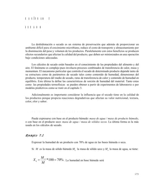 175
C A P Í T U L O 7
S E C A D O
La deshidratación o secado es un sistema de preservación que además de proporcionar un
ambiente difícil para el crecimiento microbiano, reduce el costo de transporte y almacenamiento por
la disminución del peso y volumen de los productos. Paralelamente con estos beneficios se producen
efectos secundarios que afectan la calidad del producto, que deben ser minimizados en una operación
bajo condiciones adecuadas.
Los cálculos de secado están basados en el conocimiento de las propiedades del alimento y del
aire. El fenómeno es complejo pues involucra procesos combinados de transferencia de calor, masa y
momentum. El mecanismo particular que controla el secado de determinado producto depende tanto de
su estructura como de parámetros de secado tales como contenido de humedad, dimensiones del
producto, temperatura del medio de secado, ratas de transferencia de calor y contenido de humedad en
equilibrio. Esta última la define las características de sorción de humedad del material. Tanto estas
como las propiedades termofísicas se pueden obtener a partir de experimentos de laboratorio o por
modelos predictivos como se trató en el capítulo 3.
Adicionalmente es importante considerar la influencia que el secado tiene en la calidad de
los productos porque propicia reacciones degradativas que afectan su valor nutricional, textura,
color, olor y sabor.
7 . 1 C O N T E N I D O D E H U M E D A D D E U N A L I M E N T O
Puede expresarse con base en el producto húmedo: masa de agua / masa de producto húmedo,
o con base en el producto seco: masa de agua / masa de sólidos secos. La última forma es la más
usada en los cálculos de secado.
Ejemplo 7.1
Expresar la humedad de un producto con 70% de agua en las bases húmeda o seca.
Si M es la masa de sólido húmedo MS
la masa de sólido seco y MA
la masa de agua, se tiene:
%70100* 
M
M
X A
h . La humedad en base húmeda será
Este documento se cre€ con la versi€n gratuita de EVALUACI•N de eXpert PDF. Esta marca de agua se eliminar‚ al
comprar la licencia de la versi€n completa de eXpert PDF. Visite www.avanquest.es para obtener m‚s informaci€n
 