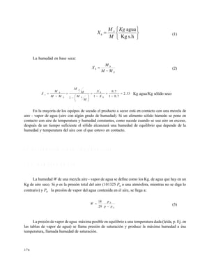 176







s.hKg
aguaKg
M
M
X A
h (1)
La humedad en base seca:
A
A
S
MM
M
X

 (2)
33.2
7.01
7.0
1
1














h
h
A
A
A
A
s
X
X
M
M
M
M
MM
M
X Kg agua/Kg sólido seco
En la mayoría de los equipos de secado el producto a secar está en contacto con una mezcla de
aire - vapor de agua (aire con algún grado de humedad). Si un alimento sólido húmedo se pone en
contacto con aire de temperatura y humedad constantes, como sucede cuando se usa aire en exceso,
después de un tiempo suficiente el sólido alcanzará una humedad de equilibrio que depende de la
humedad y temperatura del aire con el que estuvo en contacto.
7 . 2 P S I C R O M E T R Í A ( S I N G H Y H E L D M A N , 1 9 8 4 )
7 . 2 . 1 H u m e d a d d e a i r e
La humedad W de una mezcla aire - vapor de agua se define como los Kg. de agua que hay en un
Kg de aire seco. Si p es la presión total del aire (101325 Pa o una atmósfera, mientras no se diga lo
contrario) y Pa la presión de vapor del agua contenida en el aire, se llega a:
A
A
pp
p
W


29
18
(3)
La presión de vapor de agua máxima posible en equilibrio a una temperatura dada (leída, p. Ej. en
las tablas de vapor de agua) se llama presión de saturación y produce la máxima humedad a ésa
temperatura, llamada humedad de saturación.
Este documento se cre€ con la versi€n gratuita de EVALUACI•N de eXpert PDF. Esta marca de agua se eliminar‚ al
comprar la licencia de la versi€n completa de eXpert PDF. Visite www.avanquest.es para obtener m‚s informaci€n
 