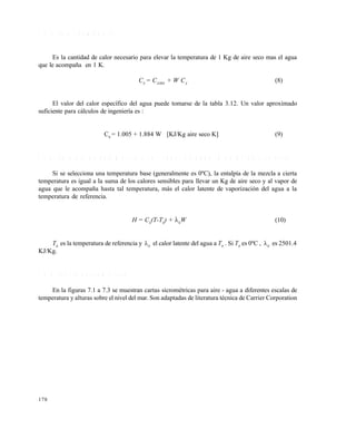178
7 . 2 . 7 C a l o r h ú m e d o ( C S )
Es la cantidad de calor necesario para elevar la temperatura de 1 Kg de aire seco mas el agua
que le acompaña en 1 K.
CS
= CAIRE
+ W CA
(8)
El valor del calor específico del agua puede tomarse de la tabla 3.12. Un valor aproximado
suficiente para cálculos de ingeniería es :
CS
= 1.005 + 1.884 W [KJ/Kg aire seco K] (9)
7 . 2 . 8 E n t a l p í a d e u n a m e z c l a a i r e - v a p o r d e a g u a ( H e n K J / K g a i r e s e c o )
Si se selecciona una temperatura base (generalmente es 0ºC), la entalpía de la mezcla a cierta
temperatura es igual a la suma de los calores sensibles para llevar un Kg de aire seco y al vapor de
agua que le acompaña hasta tal temperatura, más el calor latente de vaporización del agua a la
temperatura de referencia.
H = CS
(T-T0
) + 0
W (10)
T0
es la temperatura de referencia y 0
el calor latente del agua a T0
. Si T0
es 0ºC , 0
es 2501.4
KJ/Kg.
7 . 2 . 9 C a r t a p s i c r o m é t r i c a
En la figuras 7.1 a 7.3 se muestran cartas sicrométricas para aire - agua a diferentes escalas de
temperatura y alturas sobre el nivel del mar. Son adaptadas de literatura técnica de Carrier Corporation
Este documento se cre€ con la versi€n gratuita de EVALUACI•N de eXpert PDF. Esta marca de agua se eliminar‚ al
comprar la licencia de la versi€n completa de eXpert PDF. Visite www.avanquest.es para obtener m‚s informaci€n
 