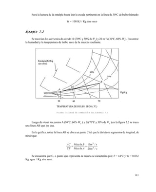 183
Para la lectura de la entalpía basta leer la escala pertinente en la línea de 30ºC de bulbo húmedo:
H = 100 KJ / Kg aire seco
Ejemplo 7.3
Se mezclan dos corrientes de aire de 10 (70ºC y 30% deWA
) y 20 m3
/s (30ºC, 60% WA
). Encontrar
la humedad y la temperatura de bulbo seco de la mezcla resultante.
FIGURA 7.5 LÍNEA DE OPERACIÓN DEL EJEMPLO 7.3
Luego de situar los puntos A (30ºC, 60% WA
) y B (70ºC y 30% de WA
) en la figura 7.3 se traza
una línea AB que los una.
En la gráfica, sobre la línea AB se ubica un punto C tal que la divida en segmentos de longitud, de
modo que:
s/m
s/m
A.Mezcla
B.Mezcla
CB
AC
3
3
20
10

Se encuentra que C, o punto que representa la mezcla se caracteriza por: T = 44ºC y W = 0.032
Kg agua / Kg aire seco.
Este documento se cre€ con la versi€n gratuita de EVALUACI•N de eXpert PDF. Esta marca de agua se eliminar‚ al
comprar la licencia de la versi€n completa de eXpert PDF. Visite www.avanquest.es para obtener m‚s informaci€n
 