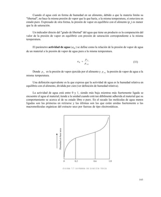 185
Cuando el agua está en forma de humedad en un alimento, debido a que la materia limita su
"libertad", no hace la misma presión de vapor que la que haría, a la misma temperatura, si estuviera en
estado puro. Expresado de otra forma, la presión de vapor en equilibrio con el alimento (pA
) es menor
que la de saturación.
Un indicador directo del "grado de libertad" del agua que tiene un producto es la comparación del
valor de la presión de vapor en equilibrio con presión de saturación correspondiente a la misma
temperatura.
El parámetro actividad de agua (aW ) se define como la relación de la presión de vapor de agua
de un material a la presión de vapor de agua pura a la misma temperatura.
a
p
pW
A
AS
 (11)
Donde pA es la presión de vapor ejercida por el alimento y pAS la presión de vapor de agua a la
misma temperatura.
Una definición equivalente es la que expresa que la actividad de agua es la humedad relativa en
equilibrio con el alimento, dividida por cien (ver definición de humedad relativa).
La actividad de agua está entre 0 y 1, siendo más baja mientras más fuertemente ligada se
encuentre el agua al material; tiende a la unidad cuando está tan débilmente adherida al material que su
comportamiento se acerca al de su estado libre o puro. En el secado las moléculas de agua menos
ligadas son las primeras en retirarse y las últimas son las que están unidas fuertemente a las
macromoléculas orgánicas del extracto seco por fuerzas de tipo electrostáticas.
FIGURA 7.7 ISOTERMA DE SORCIÓN TÍPICA
0 0.2 0.6 1.0
Humedadenbaseseca
Este documento se cre€ con la versi€n gratuita de EVALUACI•N de eXpert PDF. Esta marca de agua se eliminar‚ al
comprar la licencia de la versi€n completa de eXpert PDF. Visite www.avanquest.es para obtener m‚s informaci€n
 