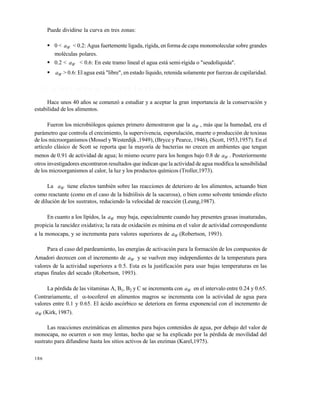 186
Puede dividirse la curva en tres zonas:
 0 < Wa < 0.2: Agua fuertemente ligada, rígida, en forma de capa monomolecular sobre grandes
moléculas polares.
 0.2 < Wa < 0.6: En este tramo lineal el agua está semi-rígida o "seudolíquida".
 Wa > 0.6: El agua está "libre", en estado líquido, retenida solamente por fuerzas de capilaridad.
7 . 3 . 1 I n f l u e n c i a d e l a a c t i v i d a d d e a g u a e n e l d e t e r i o r o
Hace unos 40 años se comenzó a estudiar y a aceptar la gran importancia de la conservación y
estabilidad de los alimentos.
Fueron los microbiólogos quienes primero demostraron que la Wa , más que la humedad, era el
parámetro que controla el crecimiento, la supervivencia, esporulación, muerte o producción de toxinas
de los microorganismos (Mossel y Westerdijk ,1949), (Bryce y Pearce, 1946), (Scott, 1953,1957). En el
artículo clásico de Scott se reporta que la mayoría de bacterias no crecen en ambientes que tengan
menos de 0.91 de actividad de agua; lo mismo ocurre para los hongos bajo 0.8 de Wa . Posteriormente
otros investigadores encontraron resultados que indican que la actividad de agua modifica la sensibilidad
de los microorganismos al calor, la luz y los productos químicos (Troller,1973).
La Wa tiene efectos también sobre las reacciones de deterioro de los alimentos, actuando bien
como reactante (como en el caso de la hidrólisis de la sacarosa), o bien como solvente teniendo efecto
de dilución de los sustratos, reduciendo la velocidad de reacción (Leung,1987).
En cuanto a los lípidos, la Wa muy baja, especialmente cuando hay presentes grasas insaturadas,
propicia la rancidez oxidativa; la rata de oxidación es mínima en el valor de actividad correspondiente
a la monocapa, y se incrementa para valores superiores de Wa (Robertson, 1993).
Para el caso del pardeamiento, las energías de activación para la formación de los compuestos de
Amadori decrecen con el incremento de Wa y se vuelven muy independientes de la temperatura para
valores de la actividad superiores a 0.5. Esta es la justificación para usar bajas temperaturas en las
etapas finales del secado (Robertson, 1993).
La pérdida de las vitaminas A, B1, B2 y C se incrementa con Wa en el intervalo entre 0.24 y 0.65.
Contrariamente, el -tocoferol en alimentos magros se incrementa con la actividad de agua para
valores entre 0.1 y 0.65. El ácido ascórbico se deteriora en forma exponencial con el incremento de
Wa (Kirk, 1987).
Las reacciones enzimáticas en alimentos para bajos contenidos de agua, por debajo del valor de
monocapa, no ocurren o son muy lentas, hecho que se ha explicado por la pérdida de movilidad del
sustrato para difundirse hasta los sitios activos de las enzimas (Karel,1975).
Este documento se cre€ con la versi€n gratuita de EVALUACI•N de eXpert PDF. Esta marca de agua se eliminar‚ al
comprar la licencia de la versi€n completa de eXpert PDF. Visite www.avanquest.es para obtener m‚s informaci€n
 