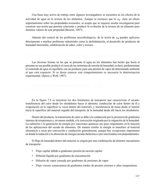 187
Una l€nea muy activa de trabajo entre algunos investigadores se encuentra en los efectos de la
actividad de agua en la textura de los alimentos. Aunque se reconoce que la Wa tiene un efecto
important€simo sobre las propiedades texturales, se acepta que se requiere mucha investigaci•n para
construir una teor€a que permita relacionar y predecir la evoluci•n de la textura de un alimento para
distintos valores de esta propiedad (Bourne, 1987).
Adem‚s del control de los problemas microbiol•gicos, de la teor€a de Wa pueden aplicarse
directamente a muchos problemas industriales como la deshidrataci•n, el desarrollo de productos de
humedad intermedia, estabilizaci•n de sabor, color y textura.
7 . 3 . 2 D e t e r m i n a c i ó n d e l a s i s o t e r m a s d e s o r c i ó n d e h u m e d a d
Las diversas formas en las que se presenta el agua en los alimentos han hecho que hasta el
presente no sea posible predecir el curso de las isotermas de sorci•n de humedad, es decir, predeterminar
el contenido de agua en equilibrio con un producto para una presi•n de vapor de determinado ambiente
al que est‚ expuesto. Si se desea conocer este comportamiento es necesaria la determinaci•n
experimental. (Spiess y Wolf, 1987)
7 . 4 M E C A N I S M O S D E T R A N S F E R E N C I A D E C A L O R Y M A S A
( C R A P I S T E Y R O T S T E I N , 1 9 9 7 )
En la figura 7.8 se muestran los dos fen•menos de transporte que caracterizan el secado:
transferencia del calor desde los alrededores hacia el alimento, conducci•n de calor dentro de ƒl y
evaporaci•n en la superficie (a veces dentro del material), y transferencia de masa desde el interior
hacia la superficie del material seguido del transporte de la humedad desde all€ hacia los alrededores.
Dentro del producto, la transmisi•n de calor se debe a la conducci•n por la presencia de gradientes
internos de temperatura y, en menor medida, a la convecci•n originada por la migraci•n de la humedad.
La radiaci•n o la generaci•n de energ€a por reacciones qu€micas son poco importantes en la mayor€a
de las aplicaciones del secado de alimentos. De manera similar la energ€a se transfiere al material
alimenticio a secar por convecci•n y conducci•n generalmente, aunque hay excepciones importantes
en donde la radiaci•n y la absorci•n de energ€a (secado dielƒctrico o por microondas) son preponderantes.
El flujo de humedad dentro del material se origina por una combinaci•n de distintos mecanismos
de transporte:
• Flujo capilar debido a gradientes presi•n de succi•n capilar
• Difusi•n l€quida por gradientes de concentraci•n
• Difusi•n de vapor causada por gradientes de presiones de vapor
• Flujo viscoso consecuencia de gradientes totales de presi•n externos o altas temperaturas
Este documento se cre€ con la versi€n gratuita de EVALUACI•N de eXpert PDF. Esta marca de agua se eliminar‚ al
comprar la licencia de la versi€n completa de eXpert PDF. Visite www.avanquest.es para obtener m‚s informaci€n
 